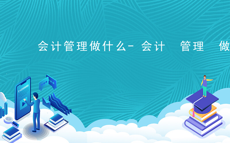 会计管理做什么-会计 管理 做什么